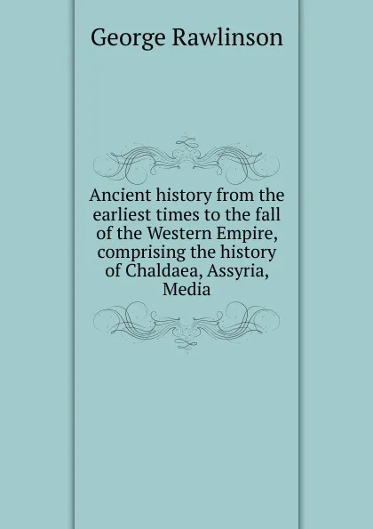 Обложка книги Ancient history from the earliest times to the fall of the Western Empire, comprising the history of Chaldaea, Assyria, Media, George Rawlinson