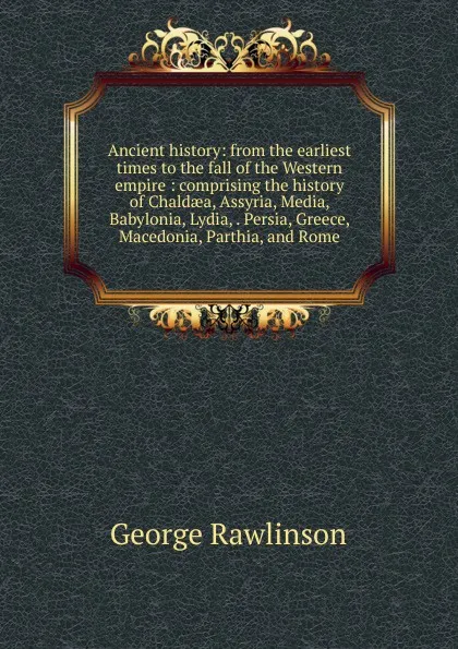 Обложка книги Ancient history: from the earliest times to the fall of the Western empire : comprising the history of Chaldaea, Assyria, Media, Babylonia, Lydia, . Persia, Greece, Macedonia, Parthia, and Rome, George Rawlinson