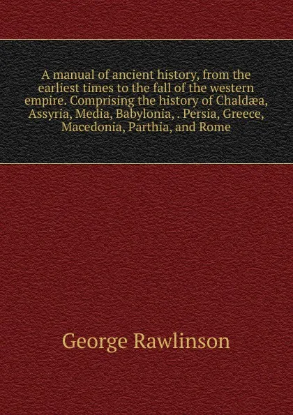 Обложка книги A manual of ancient history, from the earliest times to the fall of the western empire. Comprising the history of Chaldaea, Assyria, Media, Babylonia, . Persia, Greece, Macedonia, Parthia, and Rome, George Rawlinson