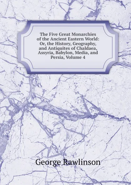 Обложка книги The Five Great Monarchies of the Ancient Eastern World: Or, the History, Geography, and Antiquites of Chaldaea, Assyria, Babylon, Media, and Persia, Volume 4, George Rawlinson