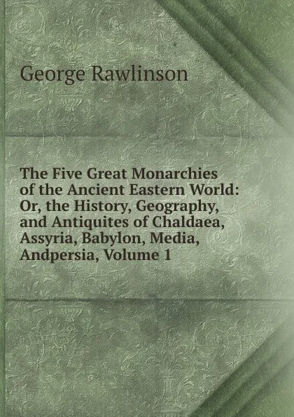 Обложка книги The Five Great Monarchies of the Ancient Eastern World: Or, the History, Geography, and Antiquites of Chaldaea, Assyria, Babylon, Media, Andpersia, Volume 1, George Rawlinson