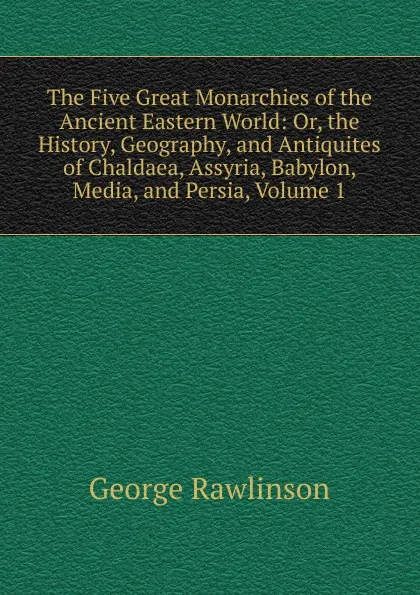 Обложка книги The Five Great Monarchies of the Ancient Eastern World: Or, the History, Geography, and Antiquites of Chaldaea, Assyria, Babylon, Media, and Persia, Volume 1, George Rawlinson