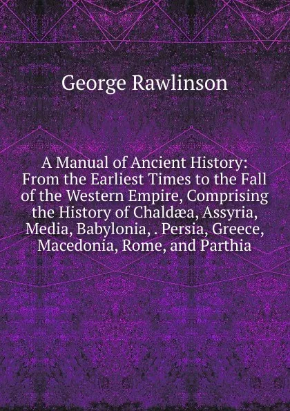 Обложка книги A Manual of Ancient History: From the Earliest Times to the Fall of the Western Empire, Comprising the History of Chaldaea, Assyria, Media, Babylonia, . Persia, Greece, Macedonia, Rome, and Parthia, George Rawlinson