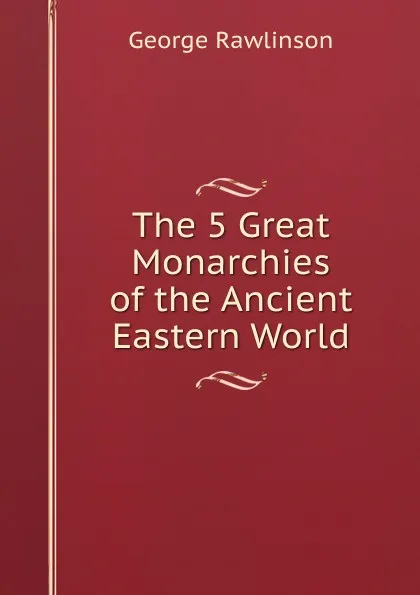 Обложка книги The 5 Great Monarchies of the Ancient Eastern World, George Rawlinson