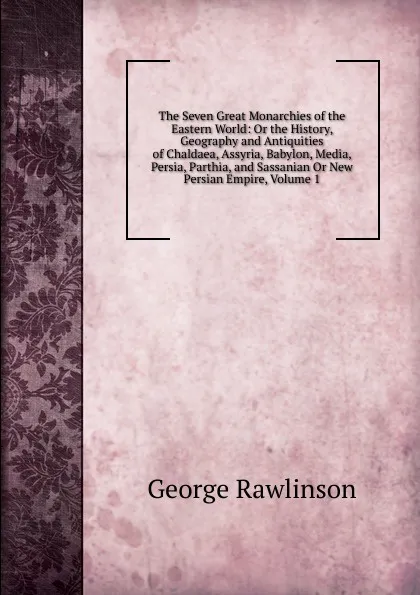 Обложка книги The Seven Great Monarchies of the Eastern World: Or the History, Geography and Antiquities of Chaldaea, Assyria, Babylon, Media, Persia, Parthia, and Sassanian Or New Persian Empire, Volume 1, George Rawlinson