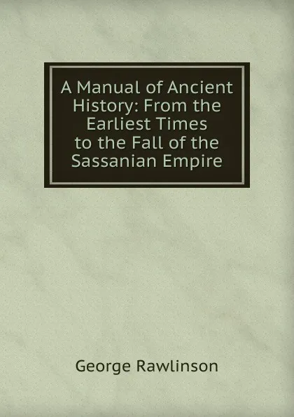 Обложка книги A Manual of Ancient History: From the Earliest Times to the Fall of the Sassanian Empire, George Rawlinson