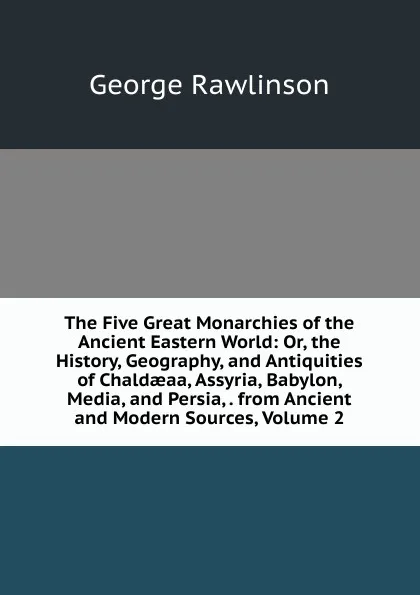 Обложка книги The Five Great Monarchies of the Ancient Eastern World: Or, the History, Geography, and Antiquities of Chaldaeaa, Assyria, Babylon, Media, and Persia, . from Ancient and Modern Sources, Volume 2, George Rawlinson