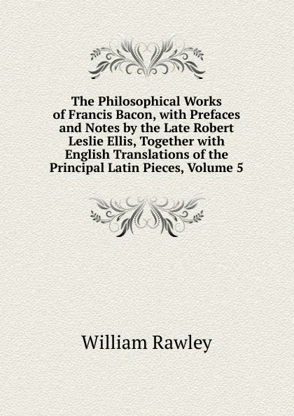 Обложка книги The Philosophical Works of Francis Bacon, with Prefaces and Notes by the Late Robert Leslie Ellis, Together with English Translations of the Principal Latin Pieces, Volume 5, William Rawley