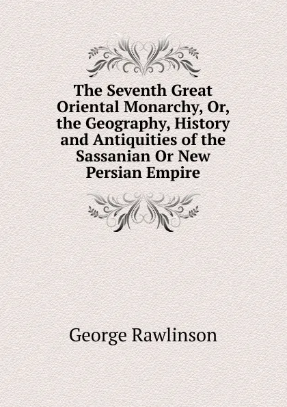 Обложка книги The Seventh Great Oriental Monarchy, Or, the Geography, History and Antiquities of the Sassanian Or New Persian Empire, George Rawlinson