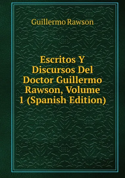 Обложка книги Escritos Y Discursos Del Doctor Guillermo Rawson, Volume 1 (Spanish Edition), Guillermo Rawson