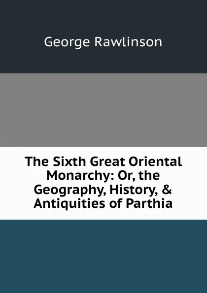 Обложка книги The Sixth Great Oriental Monarchy: Or, the Geography, History, . Antiquities of Parthia, George Rawlinson