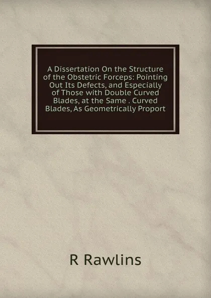 Обложка книги A Dissertation On the Structure of the Obstetric Forceps: Pointing Out Its Defects, and Especially of Those with Double Curved Blades, at the Same . Curved Blades, As Geometrically Proport, R Rawlins