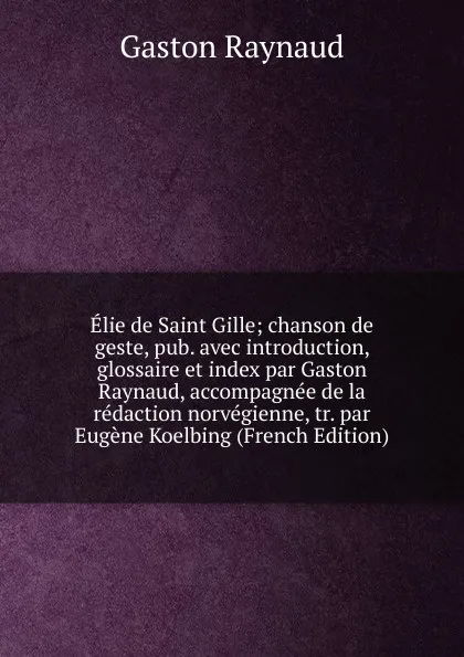 Обложка книги Elie de Saint Gille; chanson de geste, pub. avec introduction, glossaire et index par Gaston Raynaud, accompagnee de la redaction norvegienne, tr. par Eugene Koelbing (French Edition), Gaston Raynaud