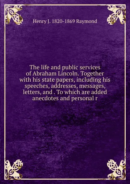 Обложка книги The life and public services of Abraham Lincoln. Together with his state papers, including his speeches, addresses, messages, letters, and . To which are added anecdotes and personal r, Henry J. 1820-1869 Raymond