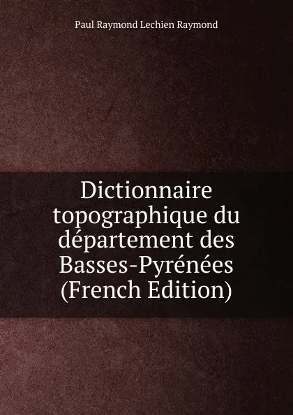 Обложка книги Dictionnaire topographique du departement des Basses-Pyrenees (French Edition), Paul Raymond Lechien Raymond