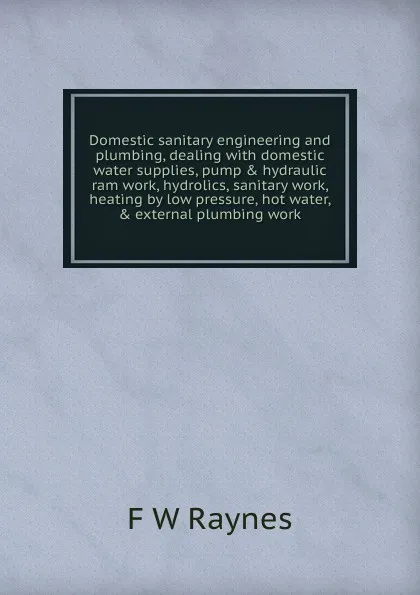 Обложка книги Domestic sanitary engineering and plumbing, dealing with domestic water supplies, pump . hydraulic ram work, hydrolics, sanitary work, heating by low pressure, hot water, . external plumbing work, F W Raynes