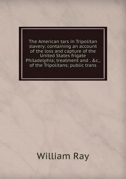 Обложка книги The American tars in Tripolitan slavery: containing an account of the loss and capture of the United States frigate Philadelphia; treatment and . .c., of the Tripolitans; public trans, William Ray