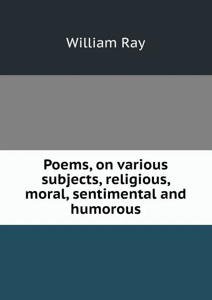 Обложка книги Poems, on various subjects, religious, moral, sentimental and humorous, William Ray