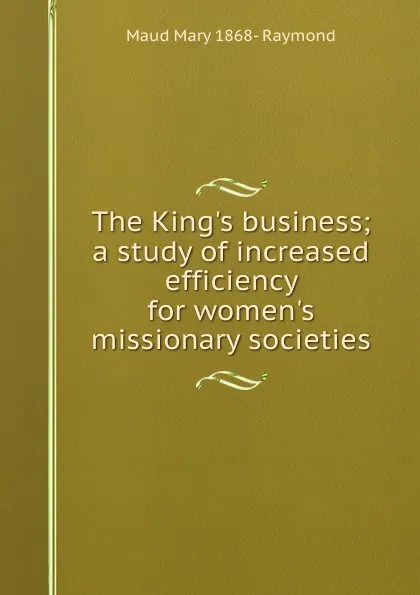 Обложка книги The King.s business; a study of increased efficiency for women.s missionary societies, Maud Mary 1868- Raymond