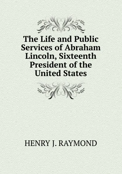 Обложка книги The Life and Public Services of Abraham Lincoln, Sixteenth President of the United States, Henry J. Raymond