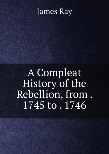 Обложка книги A Compleat History of the Rebellion, from . 1745 to . 1746, James Ray