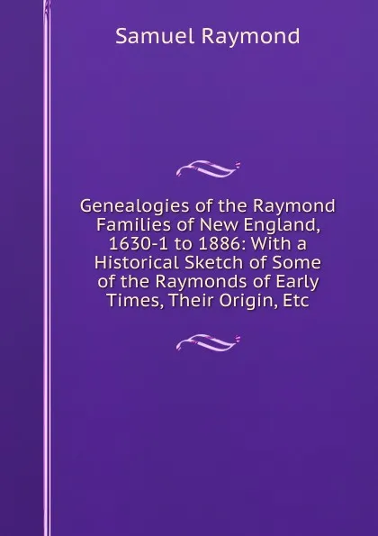 Обложка книги Genealogies of the Raymond Families of New England, 1630-1 to 1886: With a Historical Sketch of Some of the Raymonds of Early Times, Their Origin, Etc, Samuel Raymond