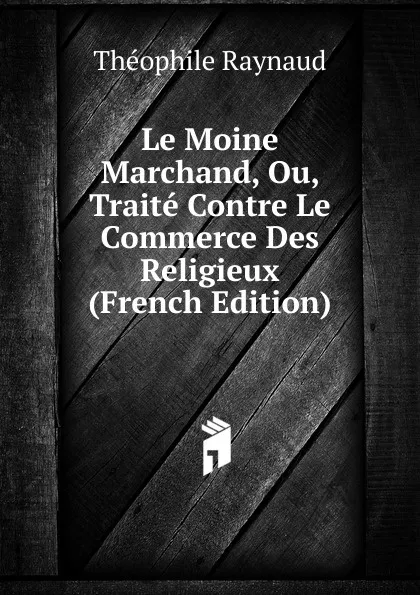 Обложка книги Le Moine Marchand, Ou, Traite Contre Le Commerce Des Religieux (French Edition), Théophile Raynaud