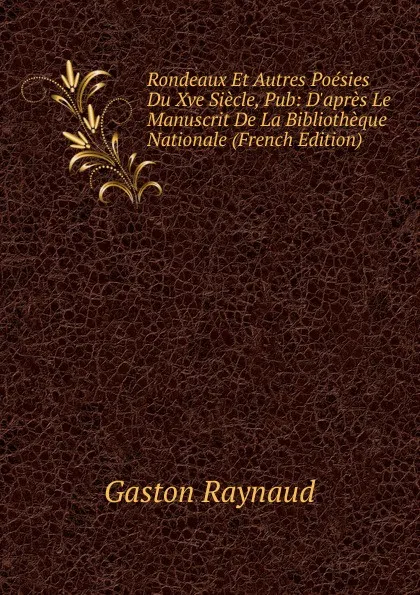 Обложка книги Rondeaux Et Autres Poesies Du Xve Siecle, Pub: D.apres Le Manuscrit De La Bibliotheque Nationale (French Edition), Gaston Raynaud