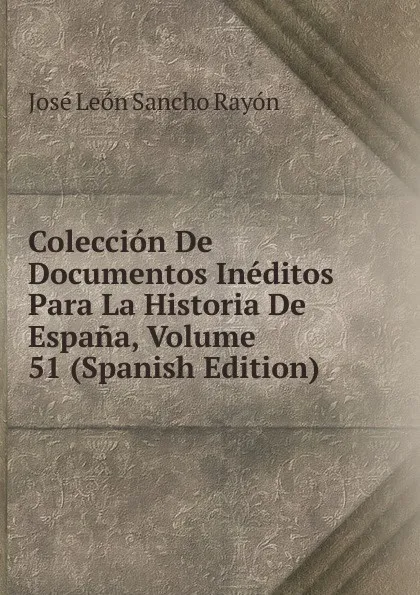 Обложка книги Coleccion De Documentos Ineditos Para La Historia De Espana, Volume 51 (Spanish Edition), José León Sancho Rayón