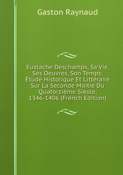 Обложка книги Eustache Deschamps, Sa Vie, Ses Oeuvres, Son Temps: Etude Historique Et Litteraire Sur La Seconde Moitie Du Quatorzieme Sieole, 1346-1406 (French Edition), Gaston Raynaud