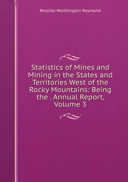 Обложка книги Statistics of Mines and Mining in the States and Territories West of the Rocky Mountains: Being the . Annual Report, Volume 3, Rossiter Worthington Raymond