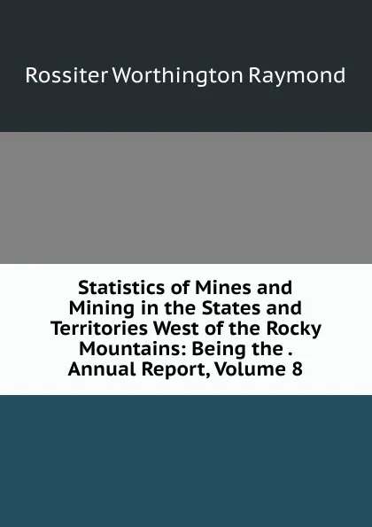 Обложка книги Statistics of Mines and Mining in the States and Territories West of the Rocky Mountains: Being the . Annual Report, Volume 8, Rossiter Worthington Raymond