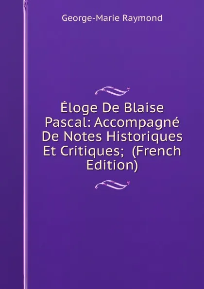 Обложка книги Eloge De Blaise Pascal: Accompagne De Notes Historiques Et Critiques;  (French Edition), George-Marie Raymond