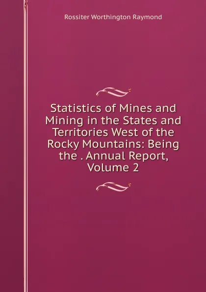 Обложка книги Statistics of Mines and Mining in the States and Territories West of the Rocky Mountains: Being the . Annual Report, Volume 2, Rossiter Worthington Raymond