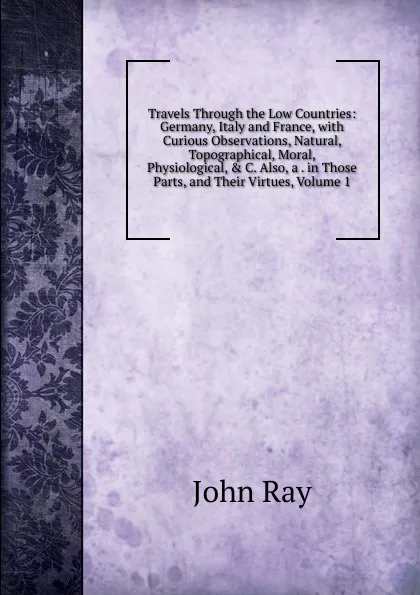 Обложка книги Travels Through the Low Countries: Germany, Italy and France, with Curious Observations, Natural, Topographical, Moral, Physiological, . C. Also, a . in Those Parts, and Their Virtues, Volume 1, John Ray