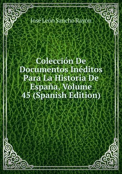 Обложка книги Coleccion De Documentos Ineditos Para La Historia De Espana, Volume 45 (Spanish Edition), José León Sancho Rayón