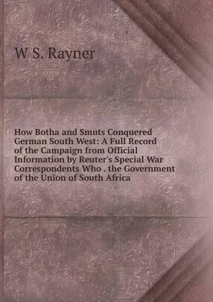 Обложка книги How Botha and Smuts Conquered German South West: A Full Record of the Campaign from Official Information by Reuter.s Special War Correspondents Who . the Government of the Union of South Africa, W S. Rayner