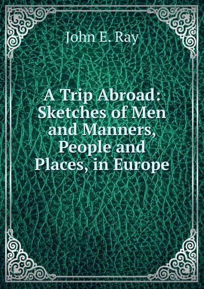 Обложка книги A Trip Abroad: Sketches of Men and Manners, People and Places, in Europe, John E. Ray