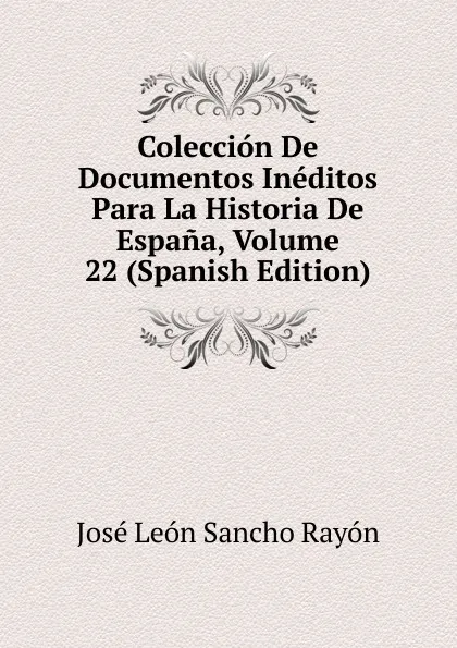 Обложка книги Coleccion De Documentos Ineditos Para La Historia De Espana, Volume 22 (Spanish Edition), José León Sancho Rayón