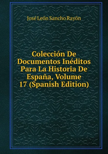 Обложка книги Coleccion De Documentos Ineditos Para La Historia De Espana, Volume 17 (Spanish Edition), José León Sancho Rayón