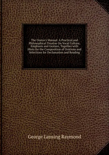 Обложка книги The Orator.s Manual: A Practical and Philosophical Treatise On Vocal Culture, Emphasis and Gesture, Together with Hints for the Composition of Orations and Selections for Declamation and Reading., George Lansing Raymond