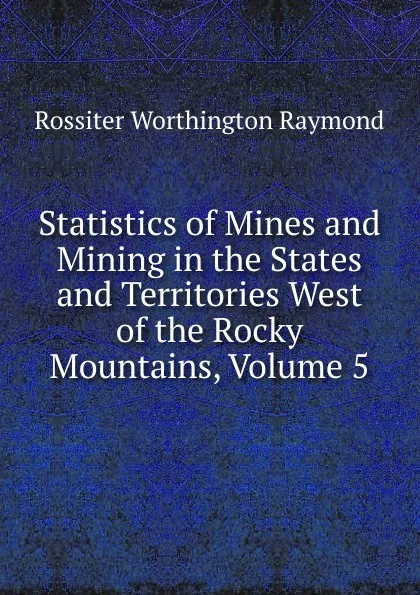 Обложка книги Statistics of Mines and Mining in the States and Territories West of the Rocky Mountains, Volume 5, Rossiter Worthington Raymond