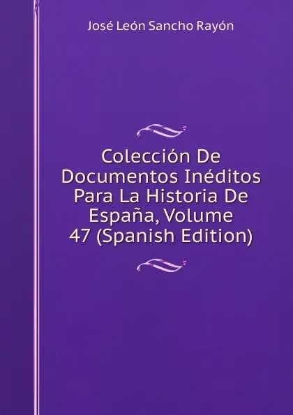 Обложка книги Coleccion De Documentos Ineditos Para La Historia De Espana, Volume 47 (Spanish Edition), José León Sancho Rayón