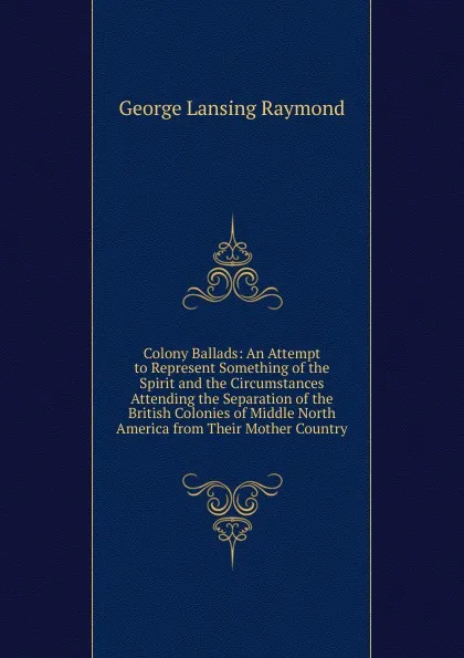 Обложка книги Colony Ballads: An Attempt to Represent Something of the Spirit and the Circumstances Attending the Separation of the British Colonies of Middle North America from Their Mother Country, George Lansing Raymond