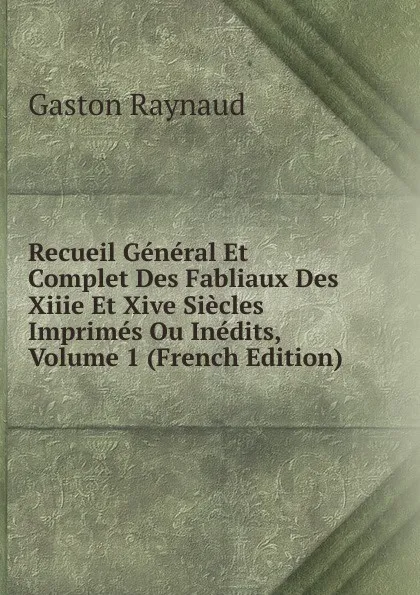 Обложка книги Recueil General Et Complet Des Fabliaux Des Xiiie Et Xive Siecles Imprimes Ou Inedits, Volume 1 (French Edition), Gaston Raynaud