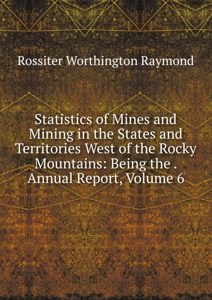 Обложка книги Statistics of Mines and Mining in the States and Territories West of the Rocky Mountains: Being the . Annual Report, Volume 6, Rossiter Worthington Raymond