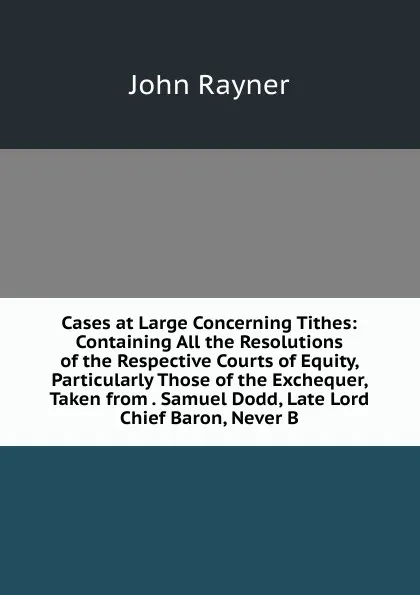 Обложка книги Cases at Large Concerning Tithes: Containing All the Resolutions of the Respective Courts of Equity, Particularly Those of the Exchequer, Taken from . Samuel Dodd, Late Lord Chief Baron, Never B, John Rayner