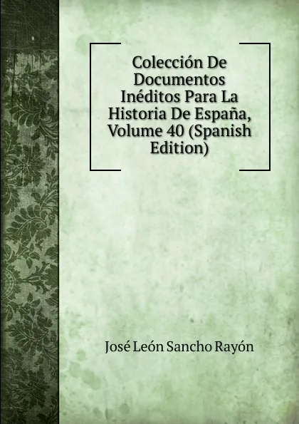 Обложка книги Coleccion De Documentos Ineditos Para La Historia De Espana, Volume 40 (Spanish Edition), José León Sancho Rayón