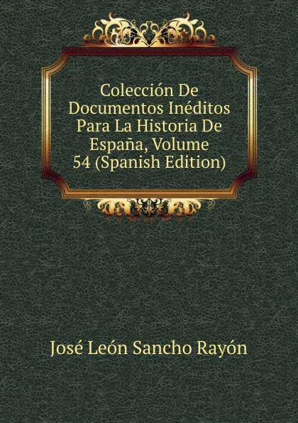 Обложка книги Coleccion De Documentos Ineditos Para La Historia De Espana, Volume 54 (Spanish Edition), José León Sancho Rayón