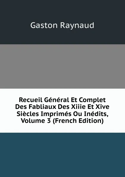 Обложка книги Recueil General Et Complet Des Fabliaux Des Xiiie Et Xive Siecles Imprimes Ou Inedits, Volume 3 (French Edition), Gaston Raynaud